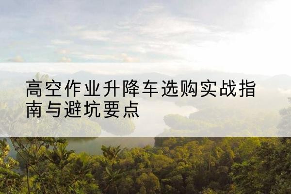 船山升降车怎么选-高空作业升降车选购实战指南与避坑要点