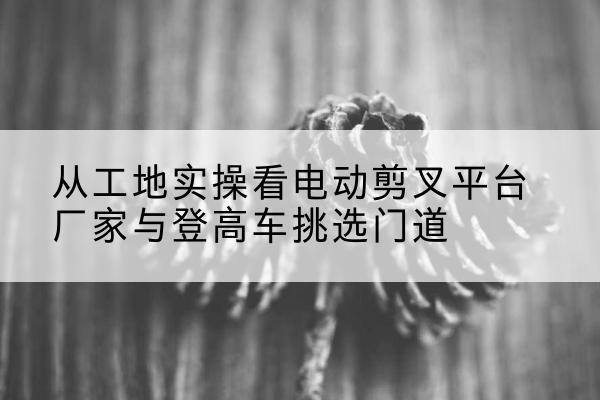 船山电动剪叉升降平台厂家-从工地实操看电动剪叉平台厂家与登高车挑选门道