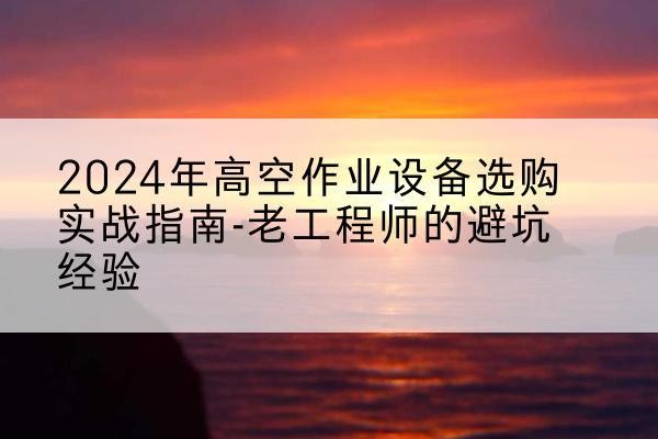 船山高空作业升降机厂家推荐-2024年高空作业设备选购实战指南-老工程师的避坑经验