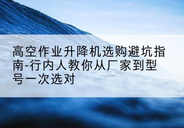 船山升降平台厂家-高空作业升降机选购避坑指南-行内人教你从厂家到型号一次选对