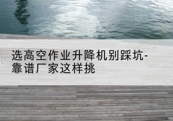 船山剪叉式升降机厂家-选高空作业升降机别踩坑-靠谱厂家这样挑