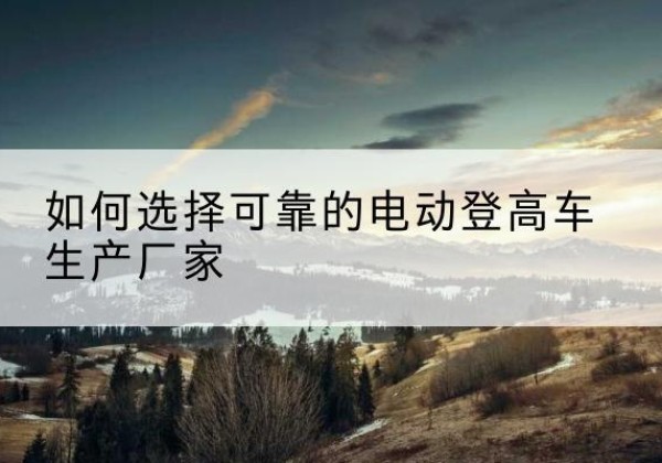 船山电动登高车厂家-如何选择可靠的电动登高车生产厂家
