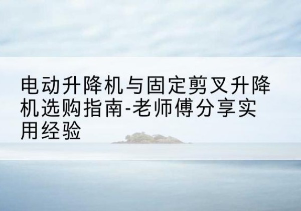 船山电动升降机怎么选-电动升降机与固定剪叉升降机选购指南-老师傅分享实用经验