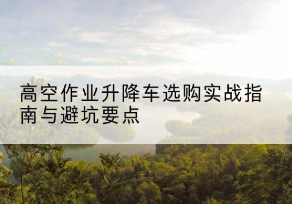 船山升降车怎么选-高空作业升降车选购实战指南与避坑要点