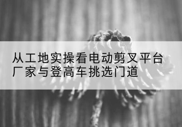 船山电动剪叉升降平台厂家-从工地实操看电动剪叉平台厂家与登高车挑选门道
