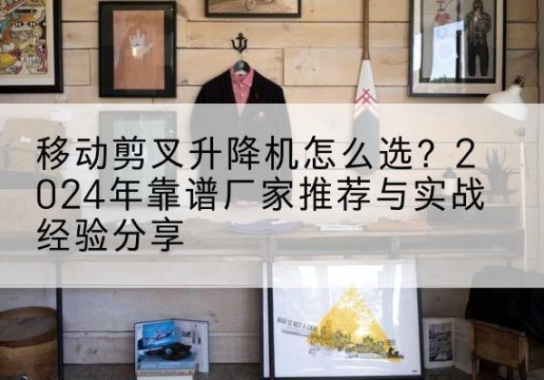 船山升降平台厂家推荐-移动剪叉升降机怎么选？2024年靠谱厂家推荐与实战经验分享