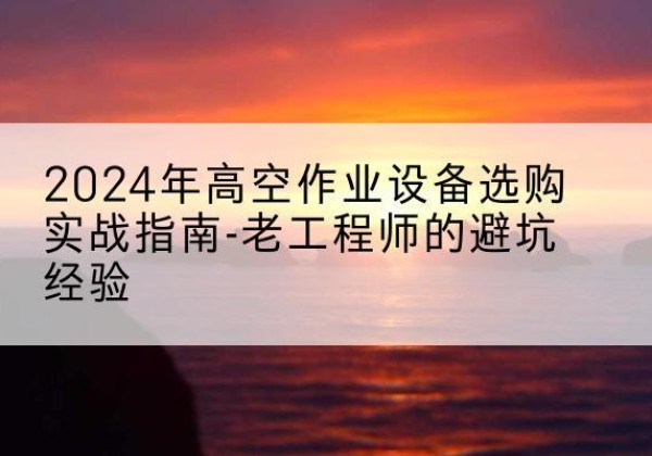 船山高空作业升降机厂家推荐-2024年高空作业设备选购实战指南-老工程师的避坑经验